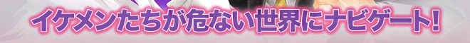 イケメンたちが危ない世界にナビゲート！